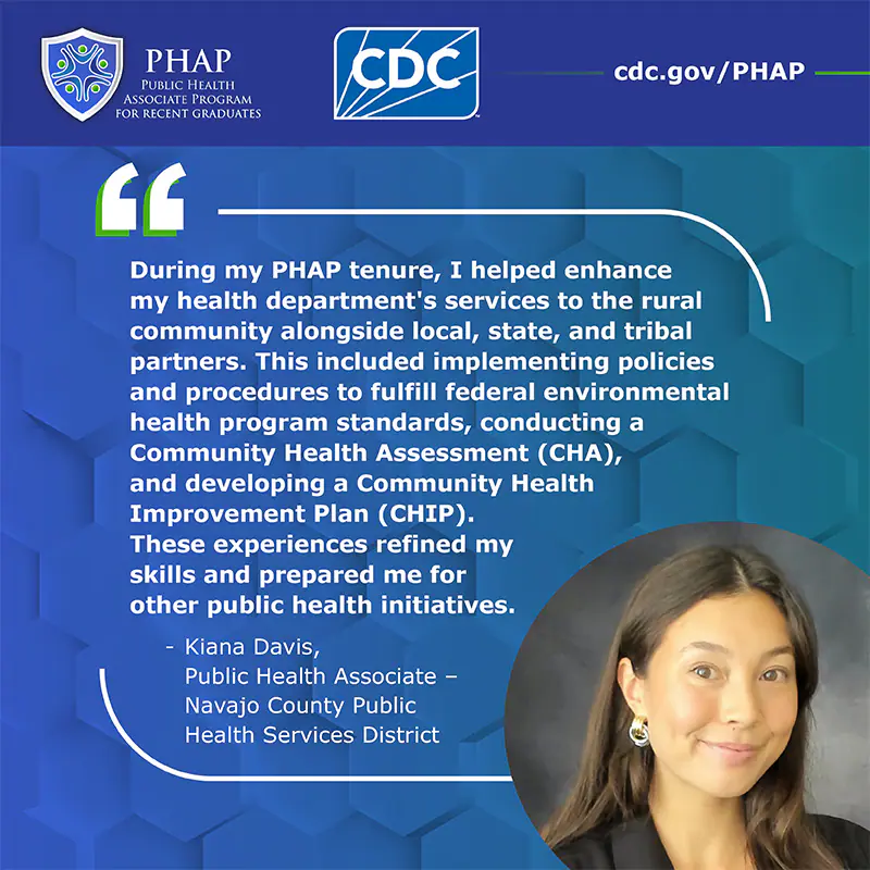 During my PHAP tenure, I helped enhance my health department's services to the rural community alongside local, state, and tribal partners. This included implementing policies and procedures to fulfill federal environmental health program standards, conducting a Community Health Assessment (CHA), and developing a Community Health Improvement Plan (CHIP).  These experiences refined my skills and prepared me for other public health initiatives.